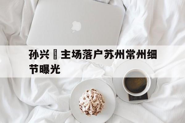 包含孙兴慜主场落户苏州常州细节曝光的词条|多宝官方入口